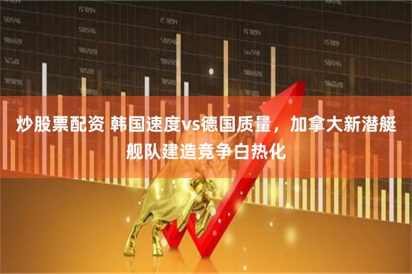 炒股票配资 韩国速度vs德国质量，加拿大新潜艇舰队建造竞争白热化