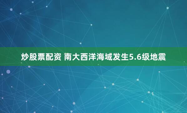 炒股票配资 南大西洋海域发生5.6级地震