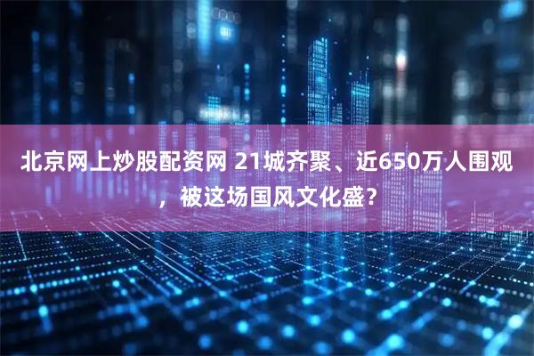 北京网上炒股配资网 21城齐聚、近650万人围观，被这场国风文化盛？