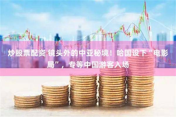 炒股票配资 镜头外的中亚秘境！哈国设下“电影局”，专等中国游客入场