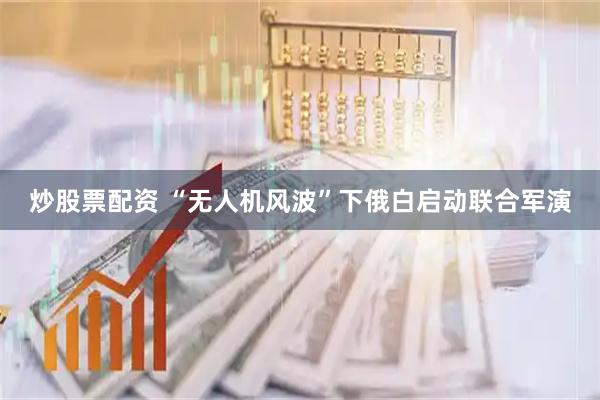 炒股票配资 “无人机风波”下俄白启动联合军演