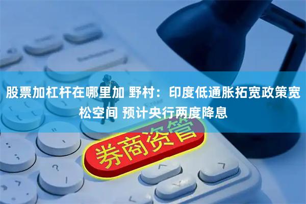 股票加杠杆在哪里加 野村：印度低通胀拓宽政策宽松空间 预计央行两度降息