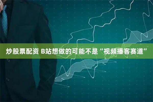 炒股票配资 B站想做的可能不是“视频播客赛道”