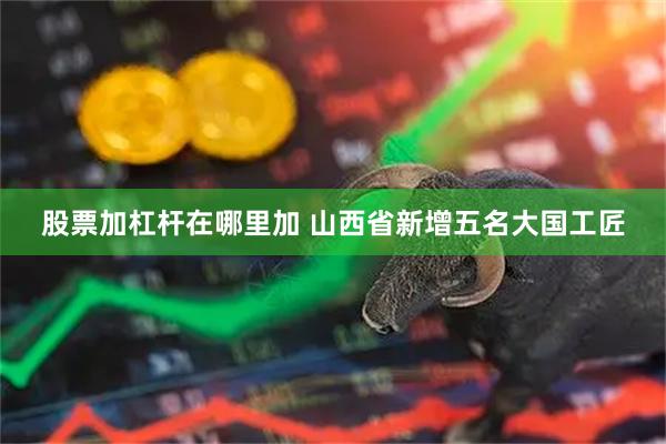 股票加杠杆在哪里加 山西省新增五名大国工匠