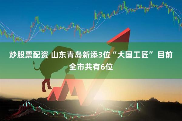 炒股票配资 山东青岛新添3位“大国工匠” 目前全市共有6位