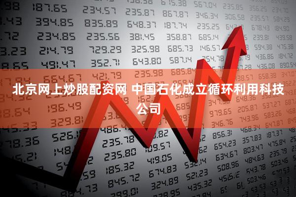 北京网上炒股配资网 中国石化成立循环利用科技公司