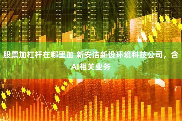 股票加杠杆在哪里加 新安洁新设环境科技公司，含AI相关业务