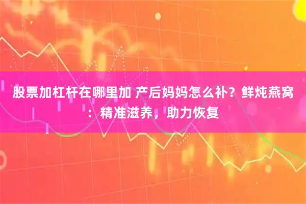 股票加杠杆在哪里加 产后妈妈怎么补？鲜炖燕窝：精准滋养，助力恢复