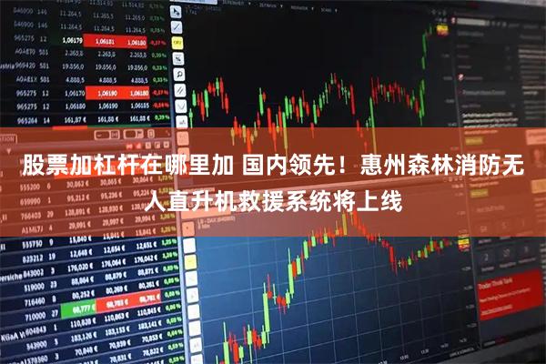 股票加杠杆在哪里加 国内领先！惠州森林消防无人直升机救援系统将上线