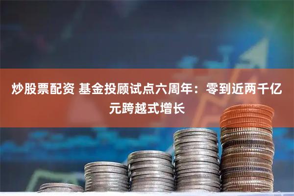 炒股票配资 基金投顾试点六周年：零到近两千亿元跨越式增长