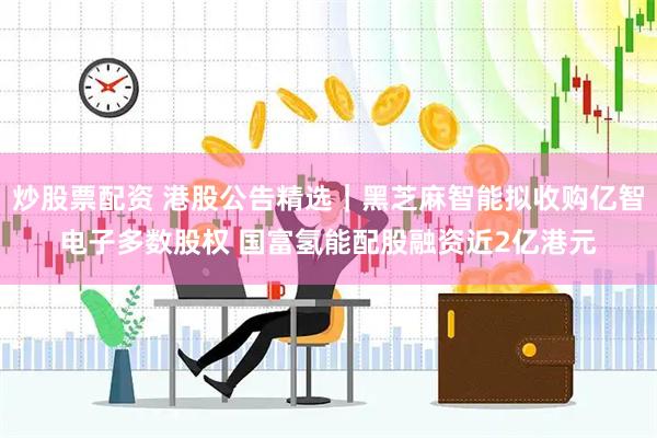 炒股票配资 港股公告精选｜黑芝麻智能拟收购亿智电子多数股权 国富氢能配股融资近2亿港元