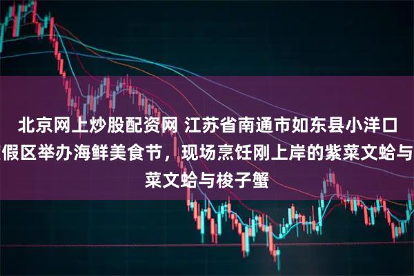 北京网上炒股配资网 江苏省南通市如东县小洋口旅游度假区举办海鲜美食节，现场烹饪刚上岸的紫菜文蛤与梭子蟹
