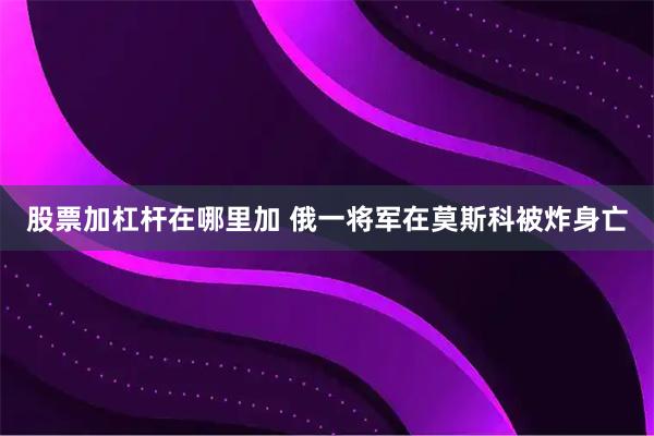 股票加杠杆在哪里加 俄一将军在莫斯科被炸身亡