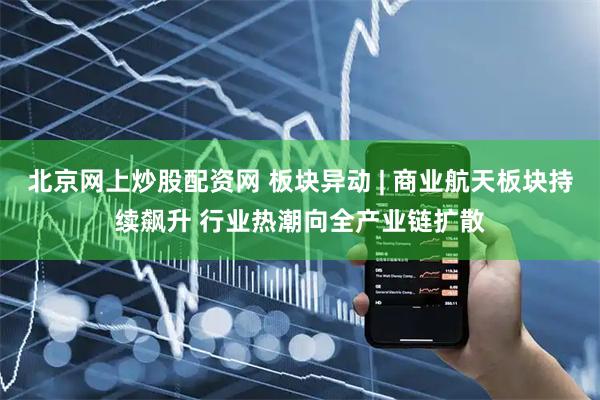 北京网上炒股配资网 板块异动 | 商业航天板块持续飙升 行业热潮向全产业链扩散