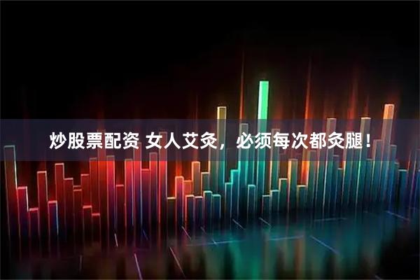 炒股票配资 女人艾灸，必须每次都灸腿！