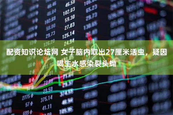 配资知识论坛网 女子脑内取出27厘米活虫，疑因喝生水感染裂头蚴