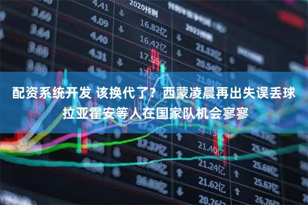 配资系统开发 该换代了？西蒙凌晨再出失误丢球 拉亚霍安等人在国家队机会寥寥