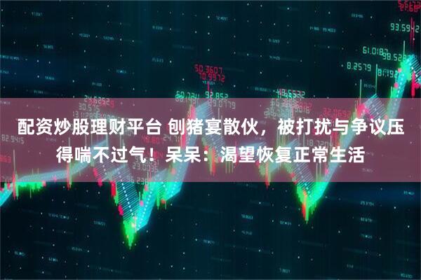 配资炒股理财平台 刨猪宴散伙，被打扰与争议压得喘不过气！呆呆：渴望恢复正常生活