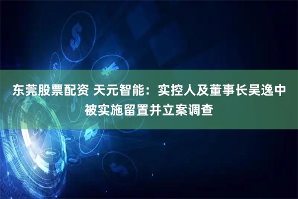 东莞股票配资 天元智能：实控人及董事长吴逸中被实施留置并立案调查