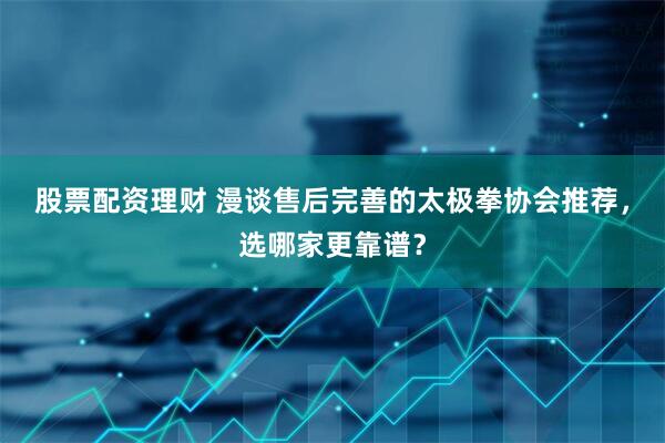 股票配资理财 漫谈售后完善的太极拳协会推荐，选哪家更靠谱？