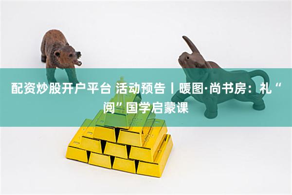 配资炒股开户平台 活动预告丨暖图·尚书房：礼“阅”国学启蒙课