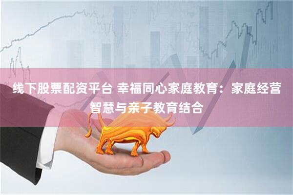 线下股票配资平台 幸福同心家庭教育：家庭经营智慧与亲子教育结合