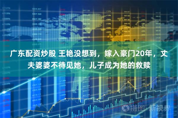 广东配资炒股 王艳没想到，嫁入豪门20年，丈夫婆婆不待见她，儿子成为她的救赎