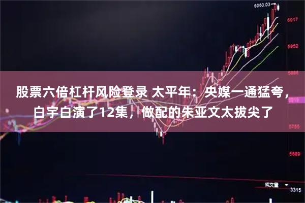 股票六倍杠杆风险登录 太平年：央媒一通猛夸，白宇白演了12集，做配的朱亚文太拔尖了