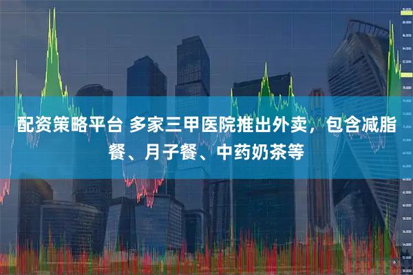 配资策略平台 多家三甲医院推出外卖，包含减脂餐、月子餐、中药奶茶等