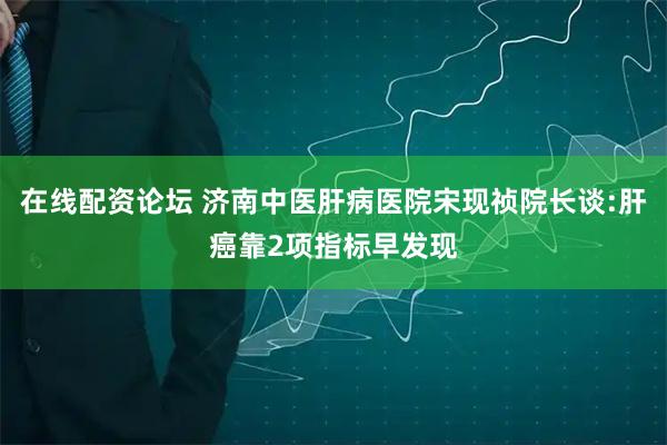 在线配资论坛 济南中医肝病医院宋现祯院长谈:肝癌靠2项指标早发现