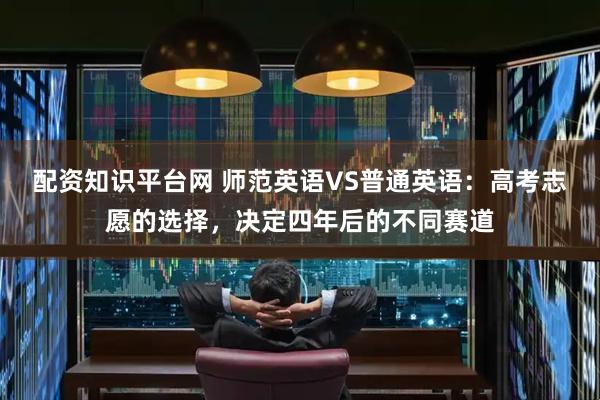 配资知识平台网 师范英语VS普通英语：高考志愿的选择，决定四年后的不同赛道