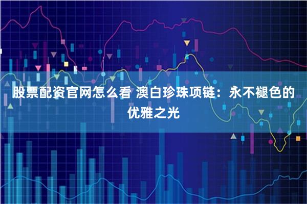 股票配资官网怎么看 澳白珍珠项链：永不褪色的优雅之光