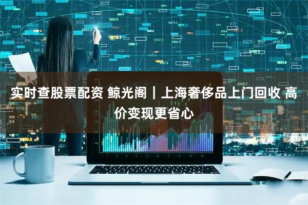 实时查股票配资 鲸光阁｜上海奢侈品上门回收 高价变现更省心