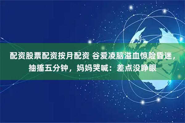 配资股票配资按月配资 谷爱凌脑溢血惊险昏迷，抽搐五分钟，妈妈哭喊：差点没睁眼