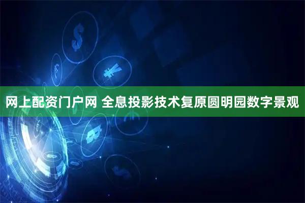 网上配资门户网 全息投影技术复原圆明园数字景观
