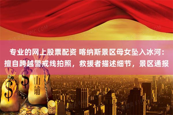 专业的网上股票配资 喀纳斯景区母女坠入冰河：擅自跨越警戒线拍照，救援者描述细节，景区通报
