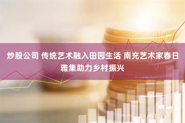 炒股公司 传统艺术融入田园生活 南充艺术家春日雅集助力乡村振兴