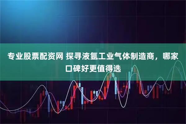 专业股票配资网 探寻液氩工业气体制造商，哪家口碑好更值得选