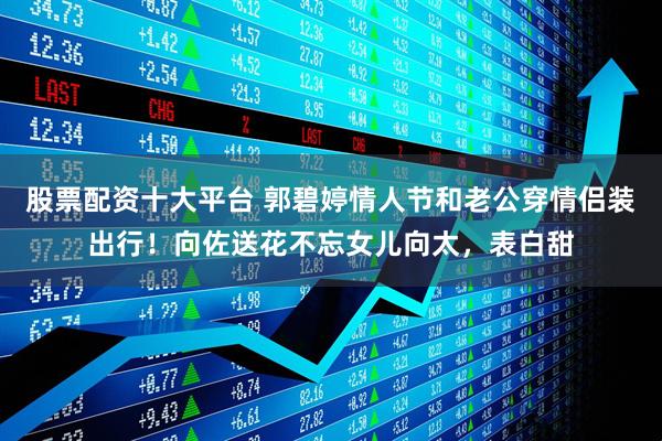 股票配资十大平台 郭碧婷情人节和老公穿情侣装出行！向佐送花不忘女儿向太，表白甜