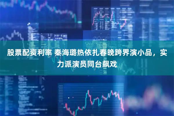 股票配资利率 秦海璐热依扎春晚跨界演小品，实力派演员同台飙戏
