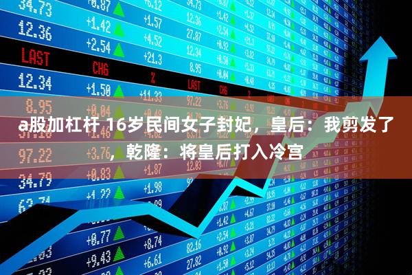 a股加杠杆 16岁民间女子封妃，皇后：我剪发了，乾隆：将皇后打入冷宫