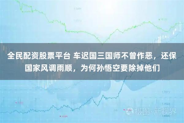 全民配资股票平台 车迟国三国师不曾作恶，还保国家风调雨顺，为何孙悟空要除掉他们