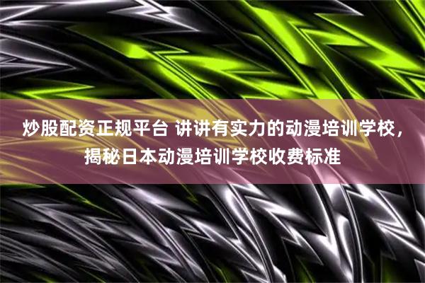 炒股配资正规平台 讲讲有实力的动漫培训学校，揭秘日本动漫培训学校收费标准