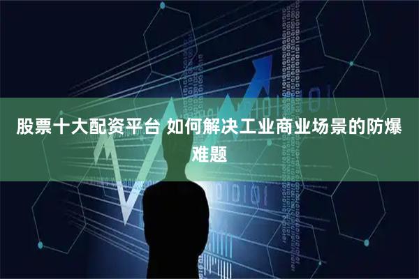 股票十大配资平台 如何解决工业商业场景的防爆难题