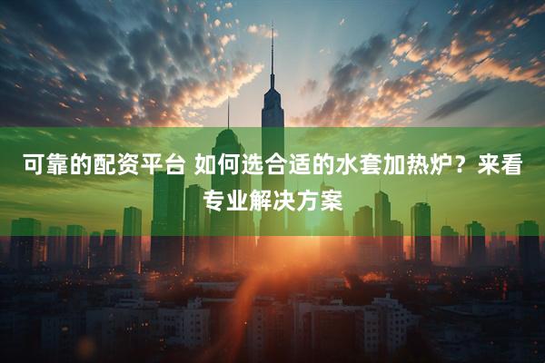 可靠的配资平台 如何选合适的水套加热炉？来看专业解决方案