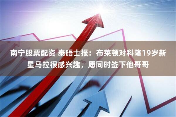 南宁股票配资 泰晤士报：布莱顿对科隆19岁新星马拉很感兴趣，愿同时签下他哥哥