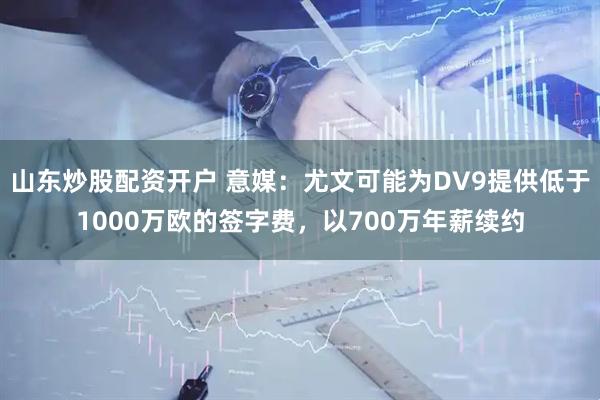 山东炒股配资开户 意媒：尤文可能为DV9提供低于1000万欧的签字费，以700万年薪续约