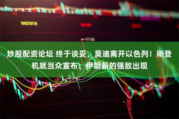 炒股配资论坛 终于谈妥，莫迪离开以色列！刚登机就当众宣布：伊朗新的强敌出现
