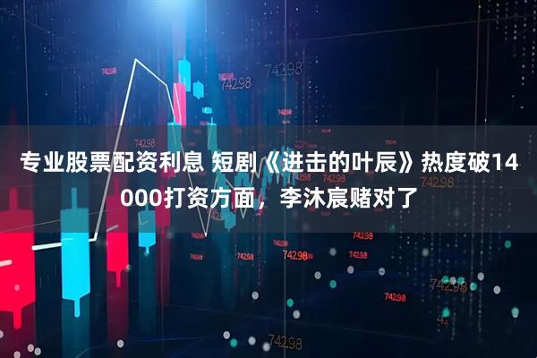 专业股票配资利息 短剧《进击的叶辰》热度破14000打资方面，李沐宸赌对了