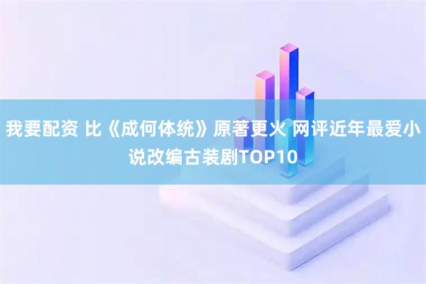 我要配资 比《成何体统》原著更火 网评近年最爱小说改编古装剧TOP10